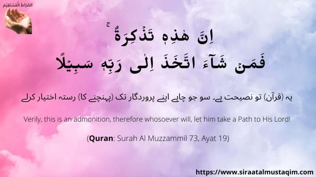 Surah Al Muzzammil 73 Ayat 18,   اِنَّ هٰذِهٖ تَذۡكِرَةٌ ‌ ۚ فَمَنۡ شَآءَ اتَّخَذَ اِلٰى رَبِّهٖ سَبِيۡلً,
Verily, this is an admonition, therefore whosoever will, let him take a Path to His Lord!