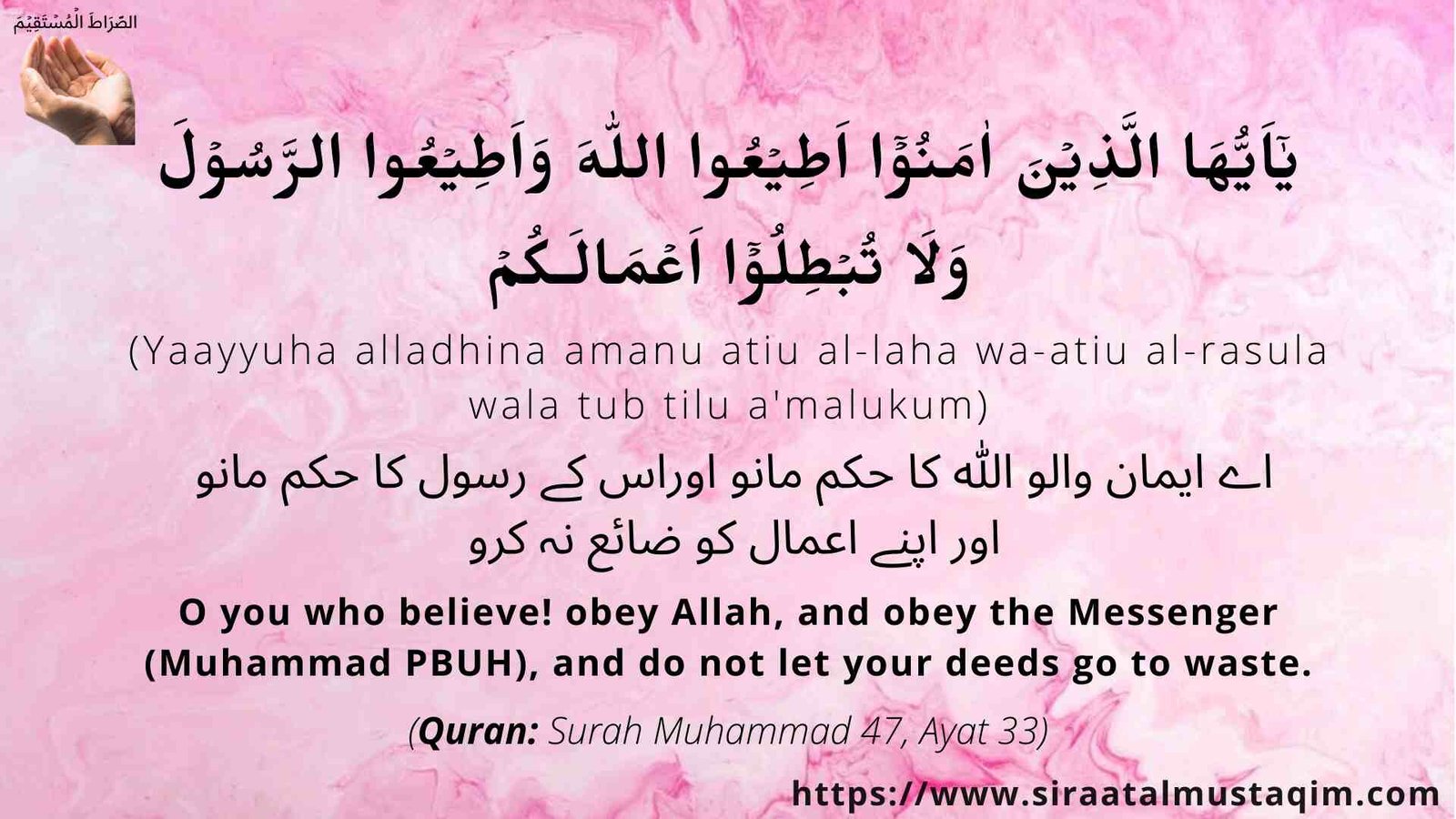 يٰۤاَيُّهَا الَّذِيۡنَ اٰمَنُوۡۤا اَطِيۡعُوا اللهَ وَاَطِيۡعُوا الرَّسُوۡلَ وَلَا تُبۡطِلُوۡۤا اَعۡمَالَـكُمۡ, yaayyuha alladhina amanu atiu al-laha wa-atiu al-rasula wala tub tilu a'malukum, اے لوگو جو ایمان لائے ہو، تم اللہ کی اطاعت کرو اور رسول کی اطاعت کرو اور اپنے اعمال کو برباد نہ کر لو , O you who believe! obey God, and obey the Messenger, and do not let your deeds go to waste, Surah Muhammad 47 Ayat 33 presented by siraatalmustaqim.com